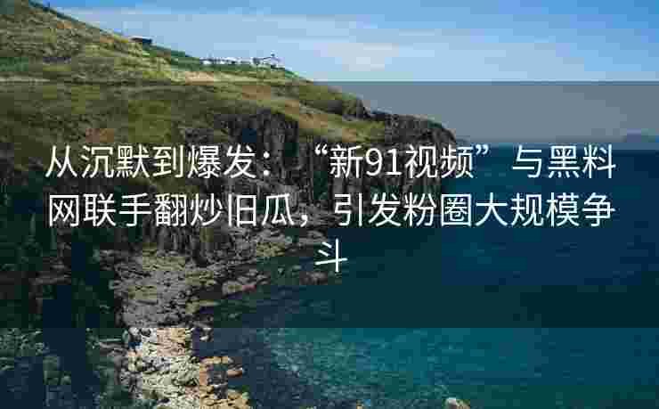 从沉默到爆发：“新91视频”与黑料网联手翻炒旧瓜，引发粉圈大规模争斗