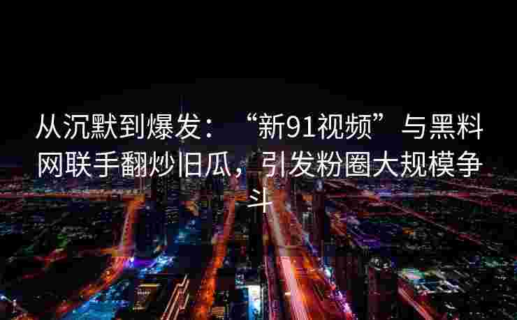 从沉默到爆发：“新91视频”与黑料网联手翻炒旧瓜，引发粉圈大规模争斗