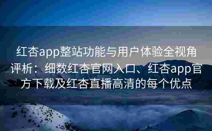 红杏app整站功能与用户体验全视角评析：细数红杏官网入口、红杏app官方下载及红杏直播高清的每个优点