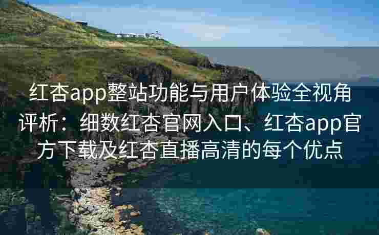 红杏app整站功能与用户体验全视角评析：细数红杏官网入口、红杏app官方下载及红杏直播高清的每个优点