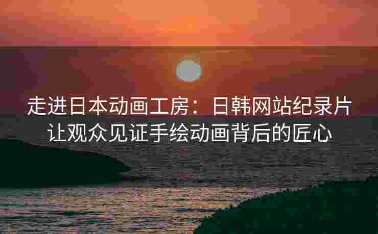 走进日本动画工房：日韩网站纪录片让观众见证手绘动画背后的匠心