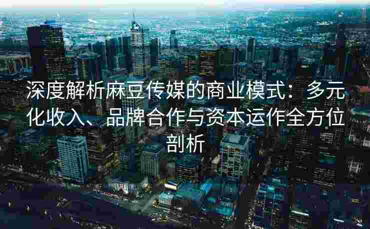 深度解析麻豆传媒的商业模式:多元化收入、品牌合作与资本运作全方位剖析 深度解析麻豆传媒的商业模式:多元化收入、品牌合作与资本运作全方位剖析