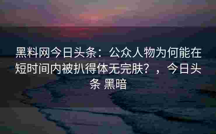 黑料网今日头条：公众人物为何能在短时间内被扒得体无完肤？，今日头条 黑暗