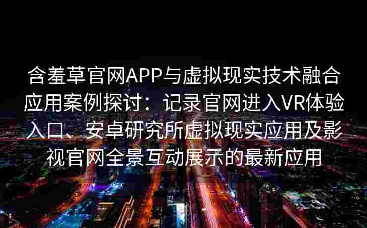 含羞草官网APP与虚拟现实技术融合应用案例探讨:记录官网进入VR体验入口、安卓研究所虚拟现实应用及影视官网全景互动展示的最新应用 含羞草官网APP与虚拟现实技术融合应用案例探讨:记录官网进入VR体验入口、安卓研究所虚拟现实应用及影视官网全景互动展示的最新应用