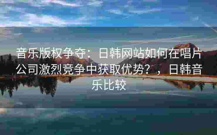 音乐版权争夺：日韩网站如何在唱片公司激烈竞争中获取优势？，日韩音乐比较