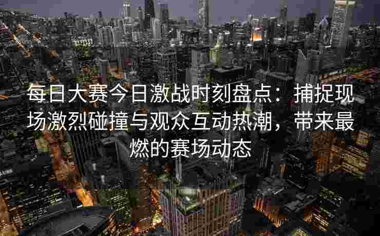 每日大赛今日激战时刻盘点：捕捉现场激烈碰撞与观众互动热潮，带来最燃的赛场动态