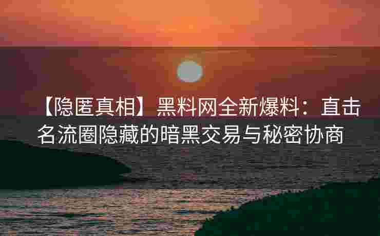 【隐匿真相】黑料网全新爆料:直击名流圈隐藏的暗黑交易与秘密协商 【隐匿真相】黑料网全新爆料:直击名流圈隐藏的暗黑交易与秘密协商
