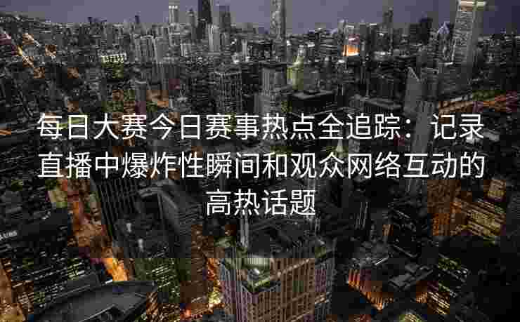 每日大赛今日赛事热点全追踪：记录直播中爆炸性瞬间和观众网络互动的高热话题