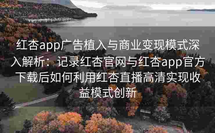 红杏app广告植入与商业变现模式深入解析：记录红杏官网与红杏app官方下载后如何利用红杏直播高清实现收益模式创新