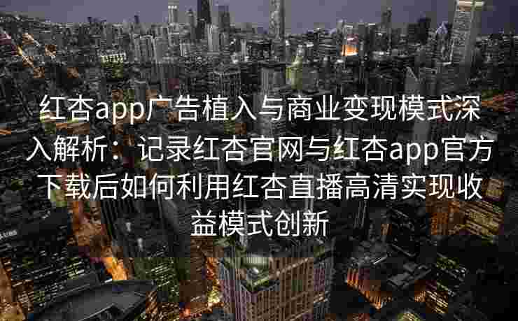 红杏app广告植入与商业变现模式深入解析：记录红杏官网与红杏app官方下载后如何利用红杏直播高清实现收益模式创新