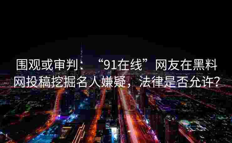 围观或审判：“91在线”网友在黑料网投稿挖掘名人嫌疑，法律是否允许？
