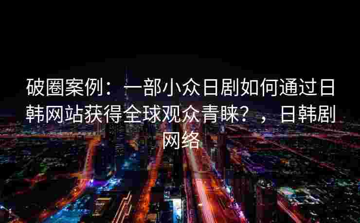 破圈案例：一部小众日剧如何通过日韩网站获得全球观众青睐？，日韩剧网络