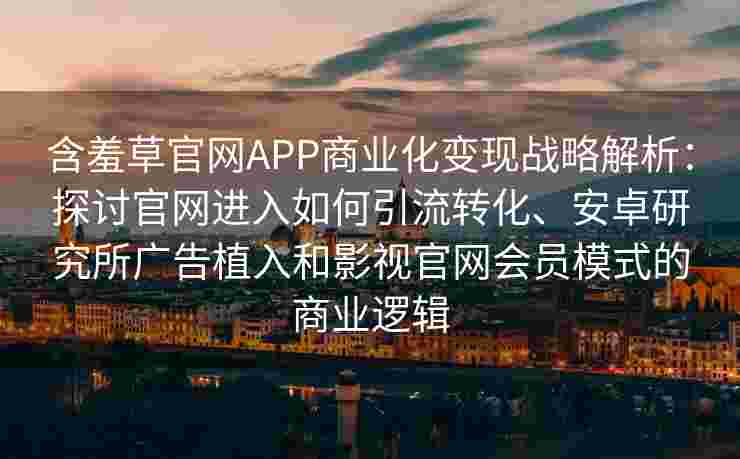 含羞草官网APP商业化变现战略解析：探讨官网进入如何引流转化、安卓研究所广告植入和影视官网会员模式的商业逻辑