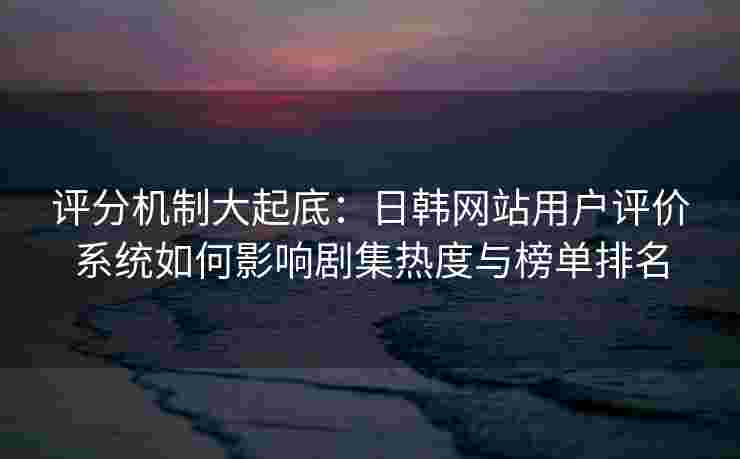 评分机制大起底：日韩网站用户评价系统如何影响剧集热度与榜单排名