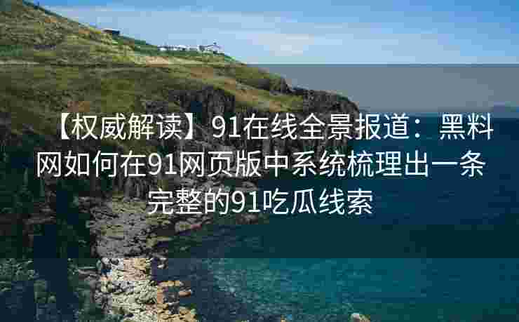 【权威解读】91在线全景报道：黑料网如何在91网页版中系统梳理出一条完整的91吃瓜线索