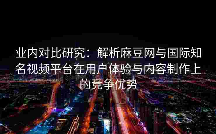 业内对比研究：解析麻豆网与国际知名视频平台在用户体验与内容制作上的竞争优势