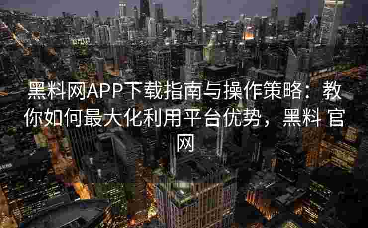 黑料网APP下载指南与操作策略：教你如何最大化利用平台优势，黑料 官网