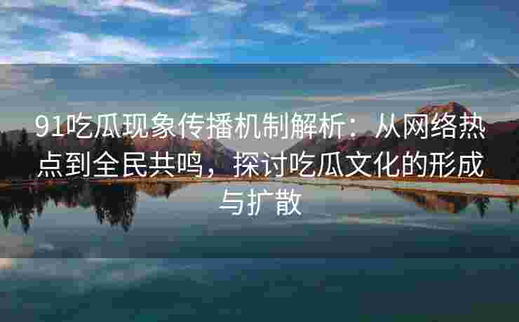 91吃瓜现象传播机制解析：从网络热点到全民共鸣，探讨吃瓜文化的形成与扩散