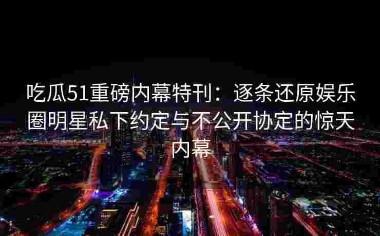 吃瓜51重磅内幕特刊：逐条还原娱乐圈明星私下约定与不公开协定的惊天内幕