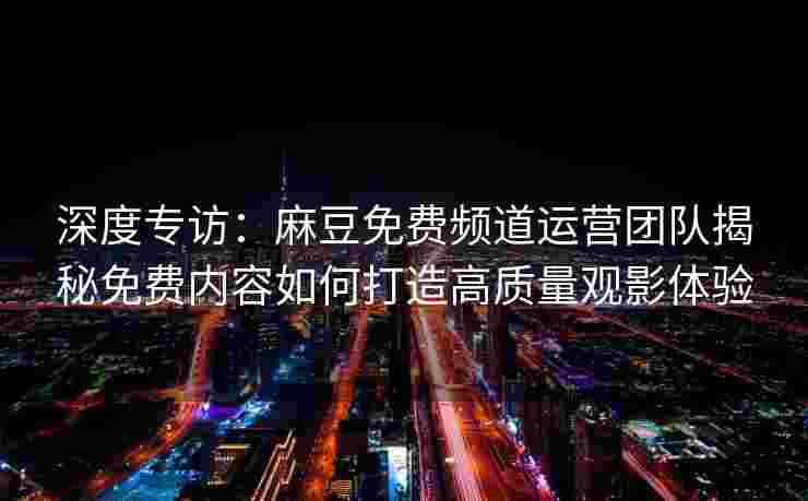 深度专访:麻豆免费频道运营团队揭秘免费内容如何打造高质量观影体验 深度专访:麻豆免费频道运营团队揭秘免费内容如何打造高质量观影体验