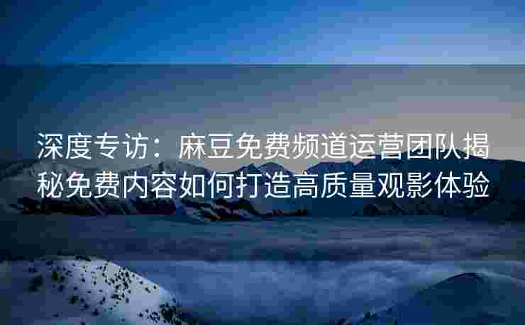 深度专访:麻豆免费频道运营团队揭秘免费内容如何打造高质量观影体验 深度专访:麻豆免费频道运营团队揭秘免费内容如何打造高质量观影体验