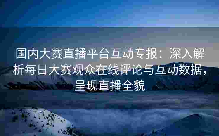 国内大赛直播平台互动专报：深入解析每日大赛观众在线评论与互动数据，呈现直播全貌