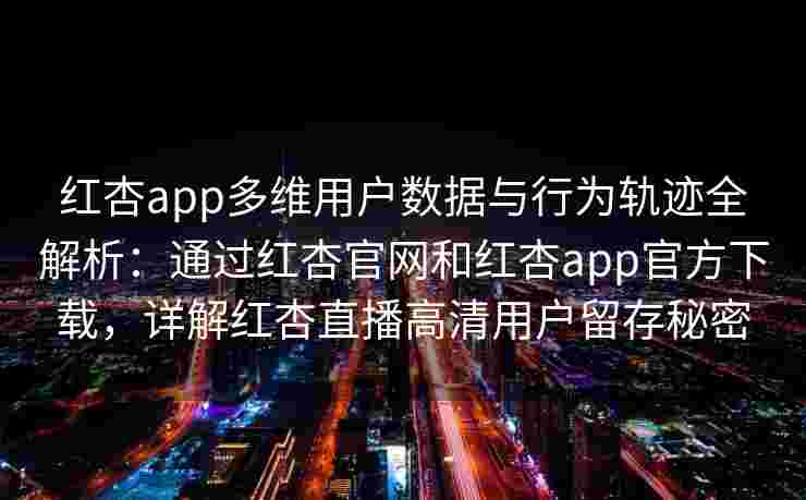 红杏app多维用户数据与行为轨迹全解析：通过红杏官网和红杏app官方下载，详解红杏直播高清用户留存秘密