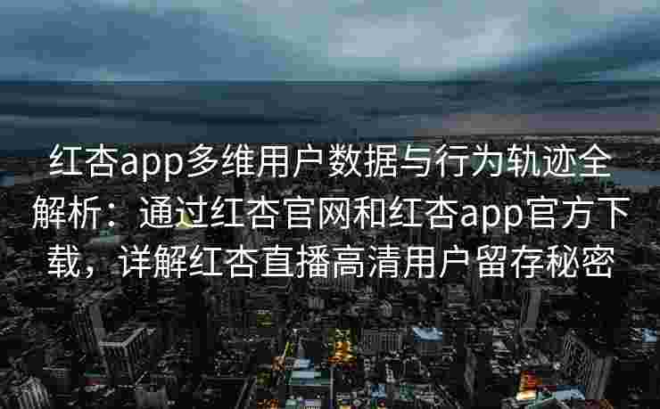 红杏app多维用户数据与行为轨迹全解析：通过红杏官网和红杏app官方下载，详解红杏直播高清用户留存秘密