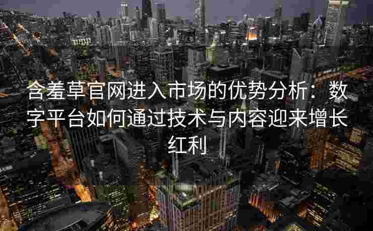 含羞草官网进入市场的优势分析：数字平台如何通过技术与内容迎来增长红利