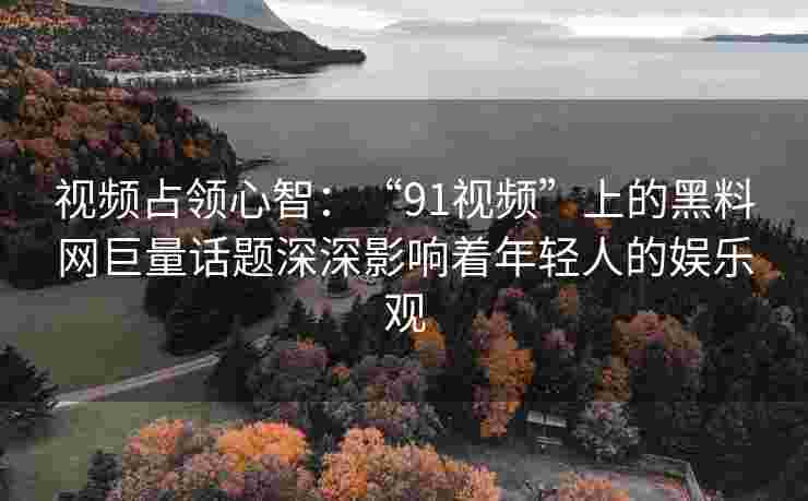 视频占领心智：“91视频”上的黑料网巨量话题深深影响着年轻人的娱乐观