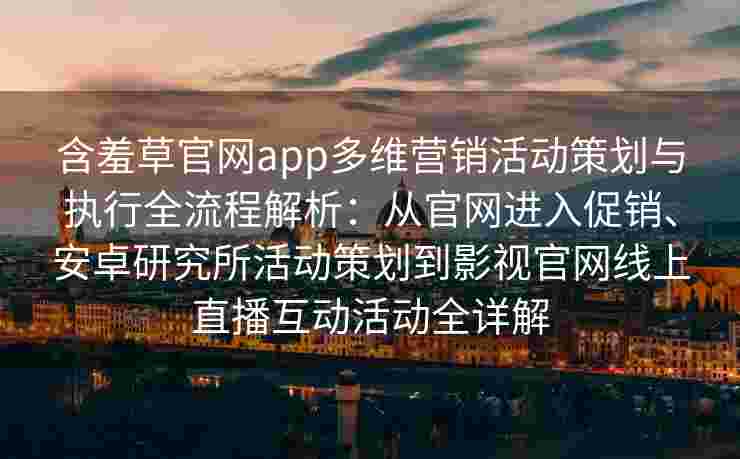 含羞草官网app多维营销活动策划与执行全流程解析：从官网进入促销、安卓研究所活动策划到影视官网线上直播互动活动全详解
